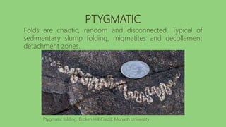 PTYGMATIC
Folds are chaotic, random and disconnected. Typical of
sedimentary slump folding, migmatites and decollement
detachment zones.
Ptygmatic folding, Broken Hill Credit: Monash University
 