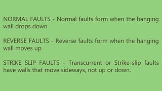 NORMAL FAULTS - Normal faults form when the hanging
wall drops down
REVERSE FAULTS - Reverse faults form when the hanging
wall moves up
STRIKE SLIP FAULTS - Transcurrent or Strike-slip faults
have walls that move sideways, not up or down.
 
