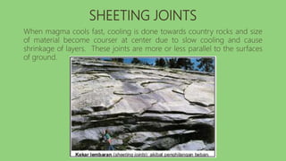 SHEETING JOINTS
When magma cools fast, cooling is done towards country rocks and size
of material become courser at center due to slow cooling and cause
shrinkage of layers. These joints are more or less parallel to the surfaces
of ground.
 