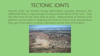 TECTONIC JOINTS
Tectonic joints are formed during deformation episodes whenever the
differential stress is high enough to induce tensile failure of the rock. They
will often form at the same time as faults. Measurement of tectonic joint
patterns can be useful in analyzing the tectonic history of an area because
they give information on stress orientations at the time of formation.
 
