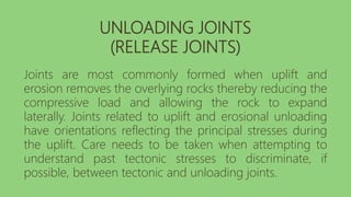 UNLOADING JOINTS
(RELEASE JOINTS)
Joints are most commonly formed when uplift and
erosion removes the overlying rocks thereby reducing the
compressive load and allowing the rock to expand
laterally. Joints related to uplift and erosional unloading
have orientations reflecting the principal stresses during
the uplift. Care needs to be taken when attempting to
understand past tectonic stresses to discriminate, if
possible, between tectonic and unloading joints.
 