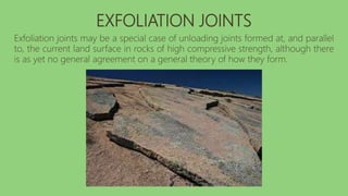 EXFOLIATION JOINTS
Exfoliation joints may be a special case of unloading joints formed at, and parallel
to, the current land surface in rocks of high compressive strength, although there
is as yet no general agreement on a general theory of how they form.
 