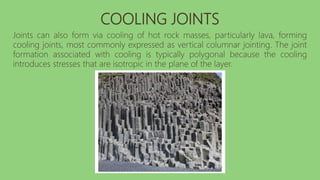 COOLING JOINTS
Joints can also form via cooling of hot rock masses, particularly lava, forming
cooling joints, most commonly expressed as vertical columnar jointing. The joint
formation associated with cooling is typically polygonal because the cooling
introduces stresses that are isotropic in the plane of the layer.
 