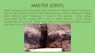 MASTER JOINTS
Meters of long joints having splay joints are know as “Master Joints”. These joints
may be open, closed or may be filled with secondary minerals. Behavior of these
joints depends upon mineralogy; if rocks is fine grained , Joints surface
morphology will be smooth and if rocks is coarse grained , Joints surface
morphology will be rough. These Joints helps us to develop secondary porosity
and help in oil accumulation.
 