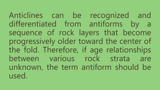 Anticlines can be recognized and
differentiated from antiforms by a
sequence of rock layers that become
progressively older toward the center of
the fold. Therefore, if age relationships
between various rock strata are
unknown, the term antiform should be
used.
 