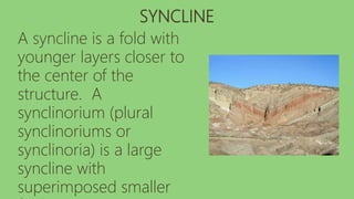 SYNCLINE
A syncline is a fold with
younger layers closer to
the center of the
structure. A
synclinorium (plural
synclinoriums or
synclinoria) is a large
syncline with
superimposed smaller
 