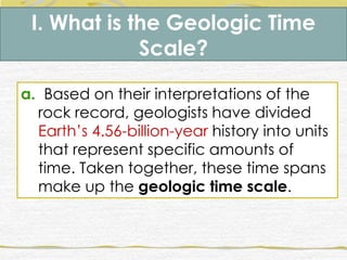 I. What is the Geologic Time
Scale?
a. Based on their interpretations of the
rock record, geologists have divided
Earth’s 4.56-billion-year history into units
that represent specific amounts of
time. Taken together, these time spans
make up the geologic time scale.
 
