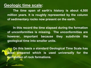 Geologic time scale:
The time span of earth’s history is about 4,500
million years. It is roughly represented by the column
of sedimentary rocks now present on the earth.
In this record the time elapsed during the formation
of unconformities is missing. The unconformities are
however, important because they subdivide the
geological time into smaller units.
On this basis a standard Geological Time Scale has
been prepared which is used universally for the
correlation of rock formations.
 