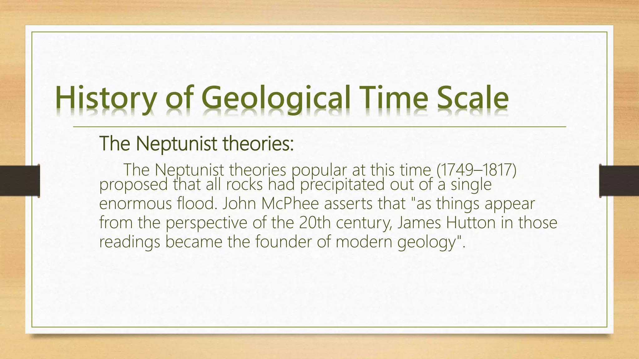 History of Geological Time Scale
The Neptunist theories popular at this time (1749–1817)
proposed that all rocks had precipitated out of a single
enormous flood. John McPhee asserts that "as things appear
from the perspective of the 20th century, James Hutton in those
readings became the founder of modern geology".
The Neptunist theories:
 
