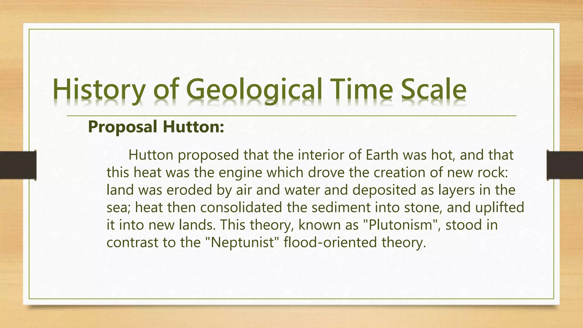 History of Geological Time Scale
Hutton proposed that the interior of Earth was hot, and that
this heat was the engine which drove the creation of new rock:
land was eroded by air and water and deposited as layers in the
sea; heat then consolidated the sediment into stone, and uplifted
it into new lands. This theory, known as "Plutonism", stood in
contrast to the "Neptunist" flood-oriented theory.
Proposal Hutton:
 