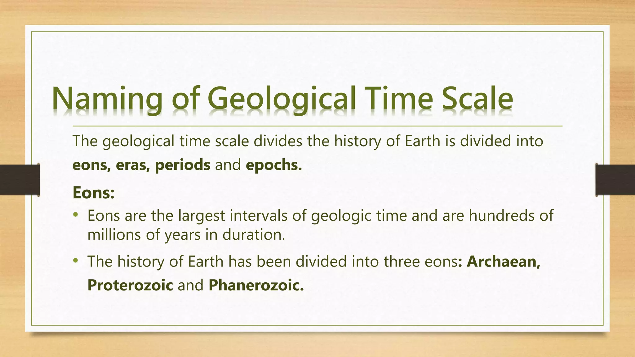 Naming of Geological Time Scale
The geological time scale divides the history of Earth is divided into
eons, eras, periods and epochs.
Eons:
• Eons are the largest intervals of geologic time and are hundreds of
millions of years in duration.
• The history of Earth has been divided into three eons: Archaean,
Proterozoic and Phanerozoic.
 