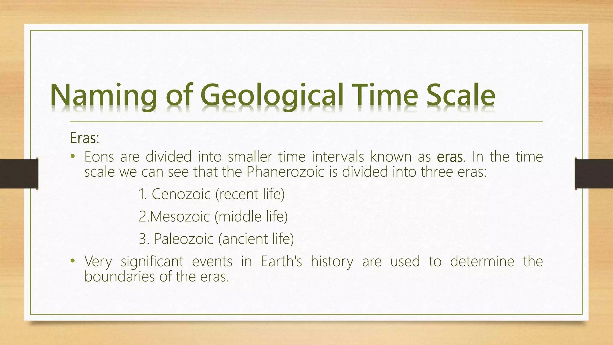 Naming of Geological Time Scale
Eras:
• Eons are divided into smaller time intervals known as eras. In the time
scale we can see that the Phanerozoic is divided into three eras:
1. Cenozoic (recent life)
2.Mesozoic (middle life)
3. Paleozoic (ancient life)
• Very significant events in Earth's history are used to determine the
boundaries of the eras.
 