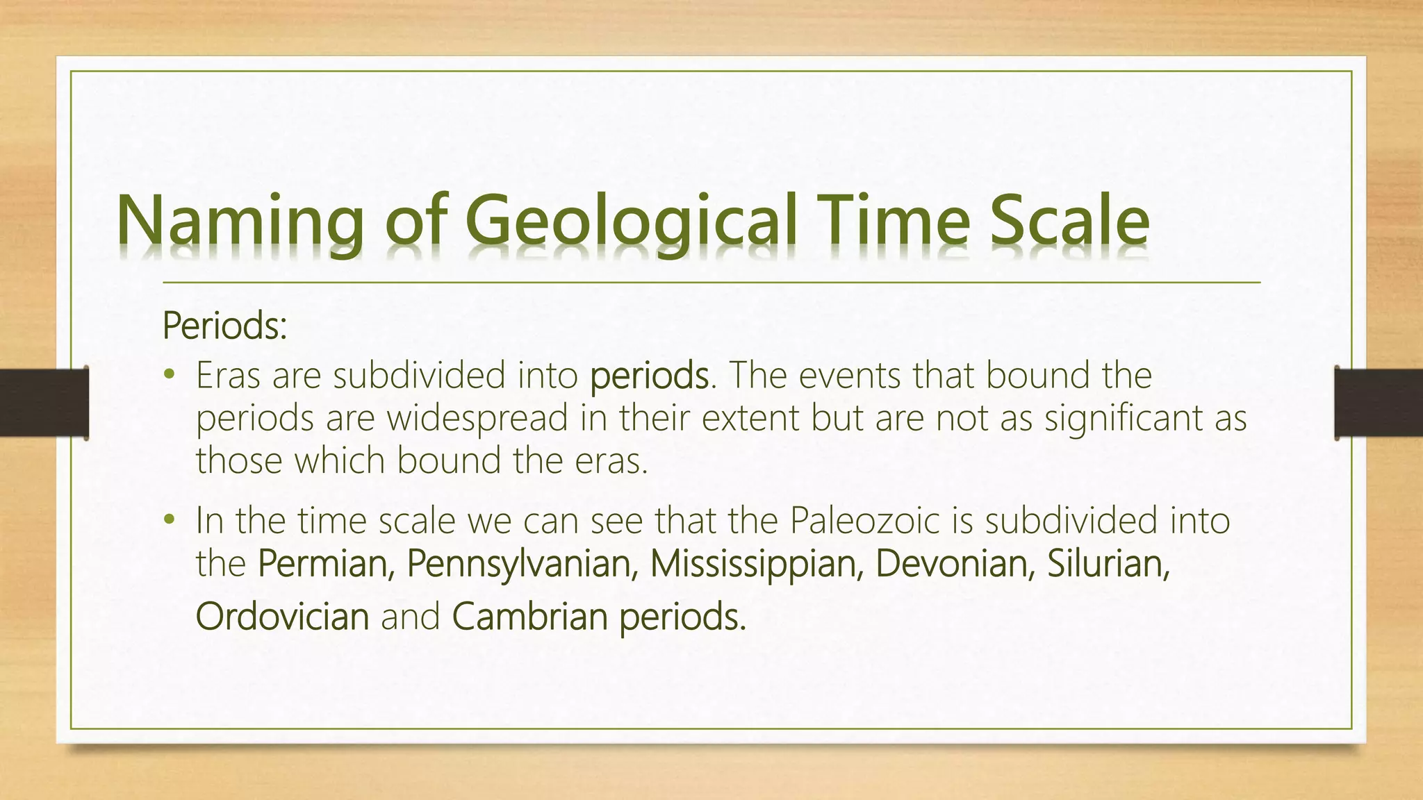 Naming of Geological Time Scale
Periods:
• Eras are subdivided into periods. The events that bound the
periods are widespread in their extent but are not as significant as
those which bound the eras.
• In the time scale we can see that the Paleozoic is subdivided into
the Permian, Pennsylvanian, Mississippian, Devonian, Silurian,
Ordovician and Cambrian periods.
 