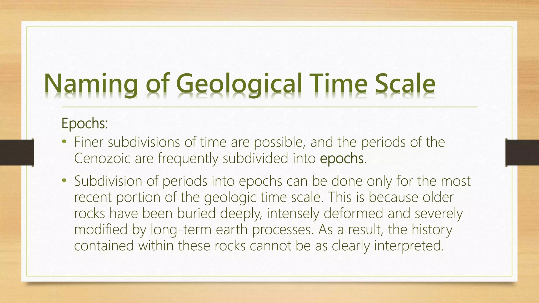 Naming of Geological Time Scale
Epochs:
• Finer subdivisions of time are possible, and the periods of the
Cenozoic are frequently subdivided into epochs.
• Subdivision of periods into epochs can be done only for the most
recent portion of the geologic time scale. This is because older
rocks have been buried deeply, intensely deformed and severely
modified by long-term earth processes. As a result, the history
contained within these rocks cannot be as clearly interpreted.
 