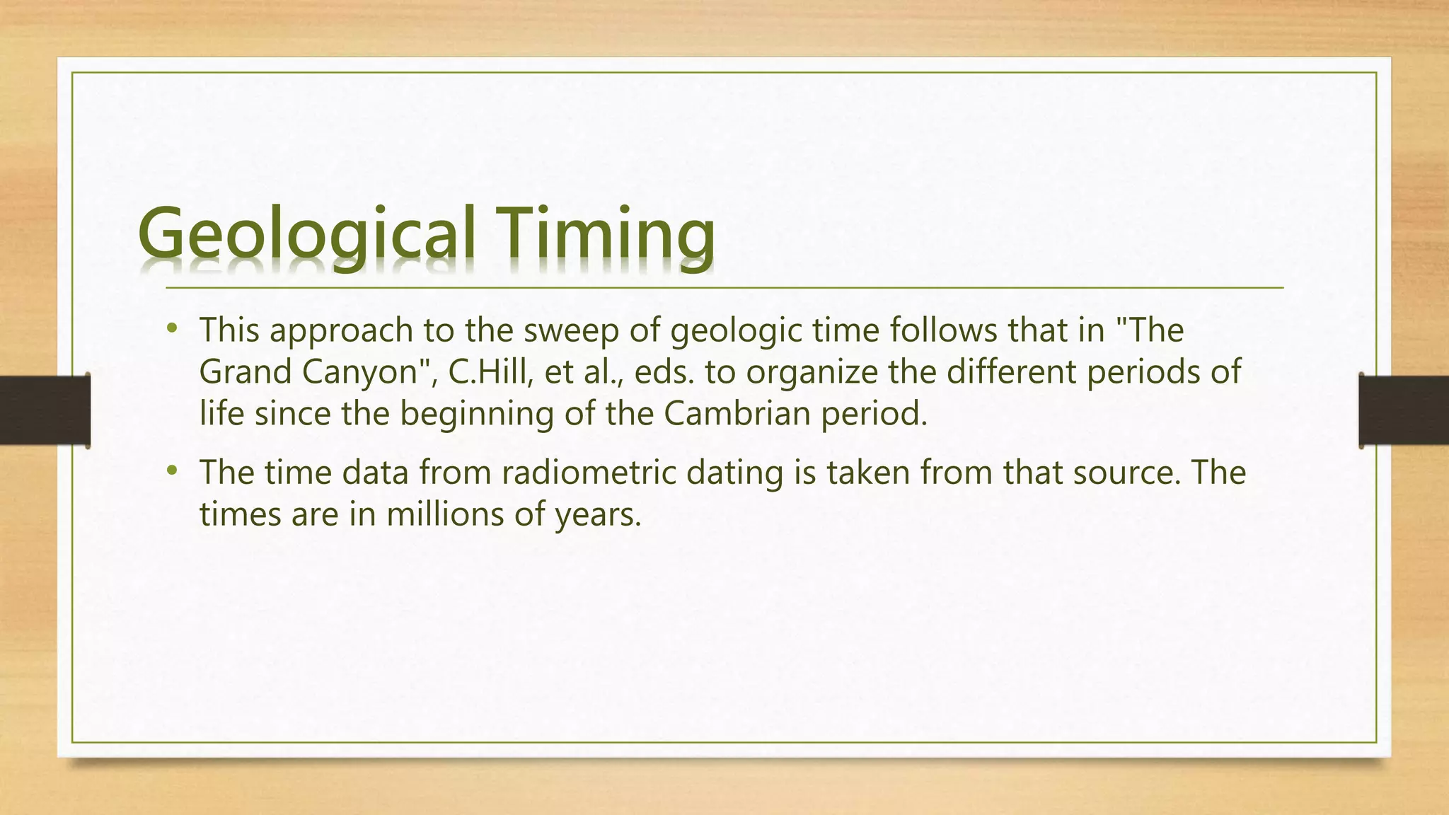 Geological Timing
• This approach to the sweep of geologic time follows that in "The
Grand Canyon", C.Hill, et al., eds. to organize the different periods of
life since the beginning of the Cambrian period.
• The time data from radiometric dating is taken from that source. The
times are in millions of years.
 
