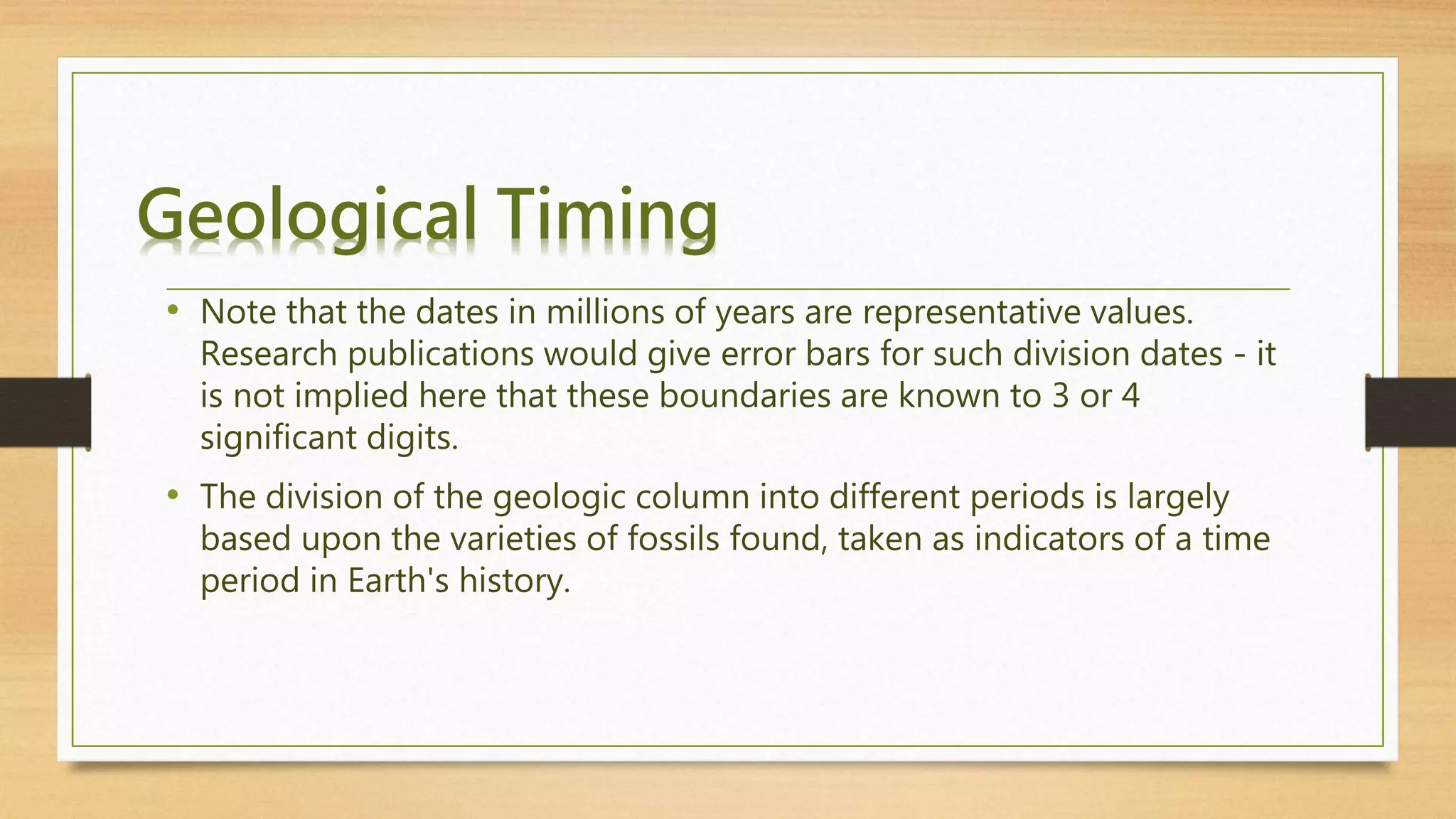 Geological Timing
• Note that the dates in millions of years are representative values.
Research publications would give error bars for such division dates - it
is not implied here that these boundaries are known to 3 or 4
significant digits.
• The division of the geologic column into different periods is largely
based upon the varieties of fossils found, taken as indicators of a time
period in Earth's history.
 