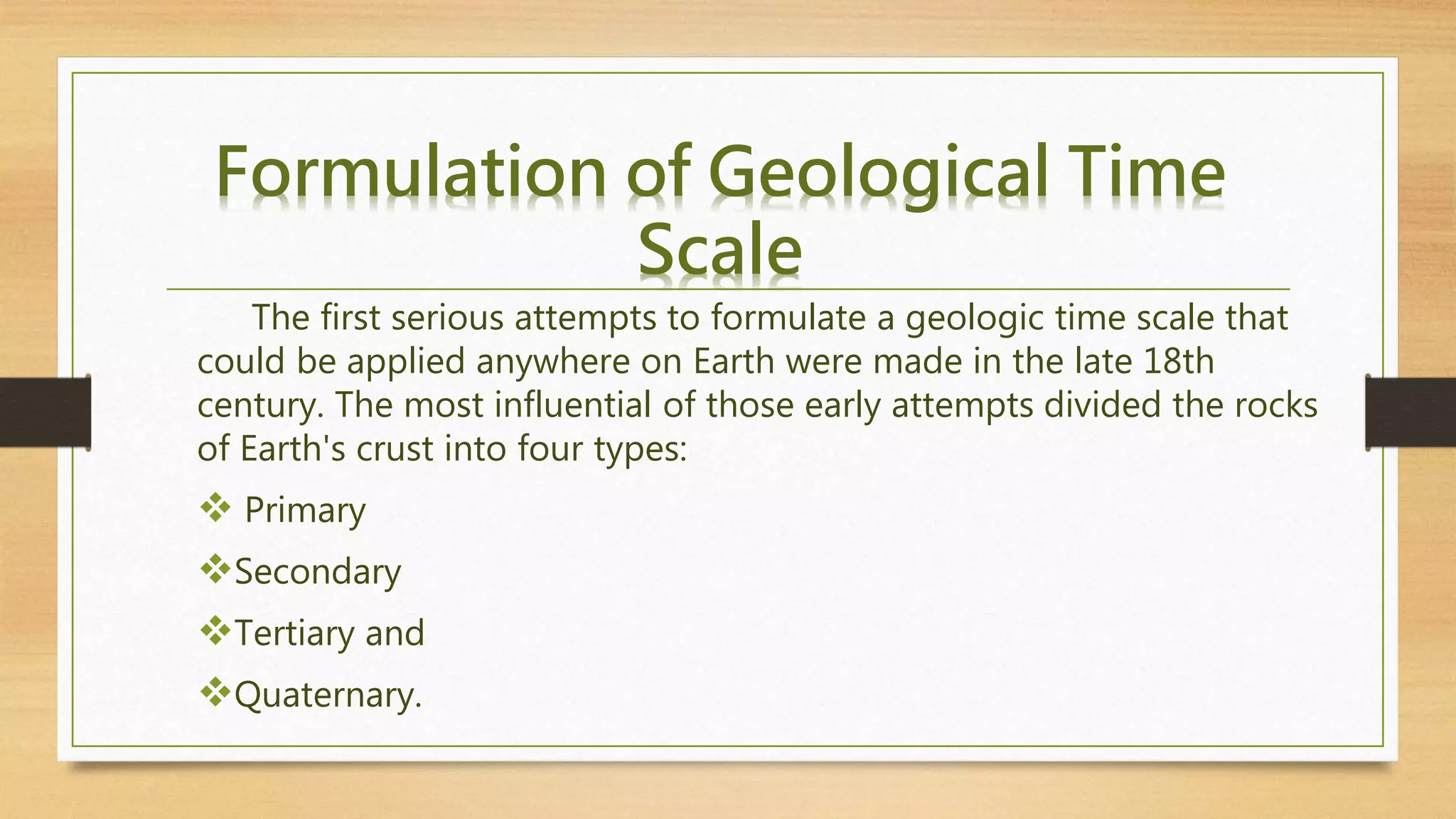 The first serious attempts to formulate a geologic time scale that
could be applied anywhere on Earth were made in the late 18th
century. The most influential of those early attempts divided the rocks
of Earth's crust into four types:
 Primary
Secondary
Tertiary and
Quaternary.
Formulation of Geological Time
Scale
 