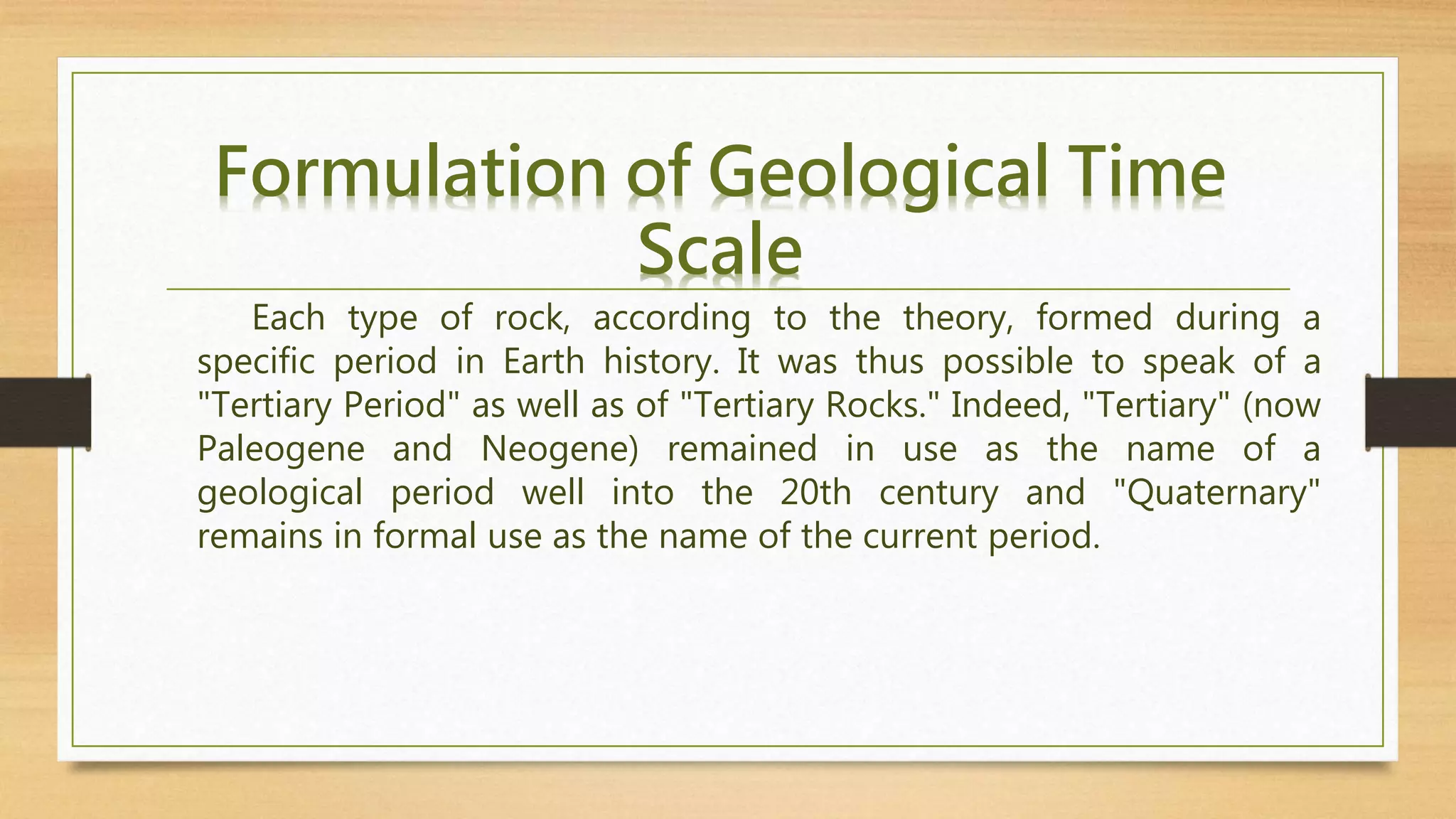 Each type of rock, according to the theory, formed during a
specific period in Earth history. It was thus possible to speak of a
"Tertiary Period" as well as of "Tertiary Rocks." Indeed, "Tertiary" (now
Paleogene and Neogene) remained in use as the name of a
geological period well into the 20th century and "Quaternary"
remains in formal use as the name of the current period.
Formulation of Geological Time
Scale
 