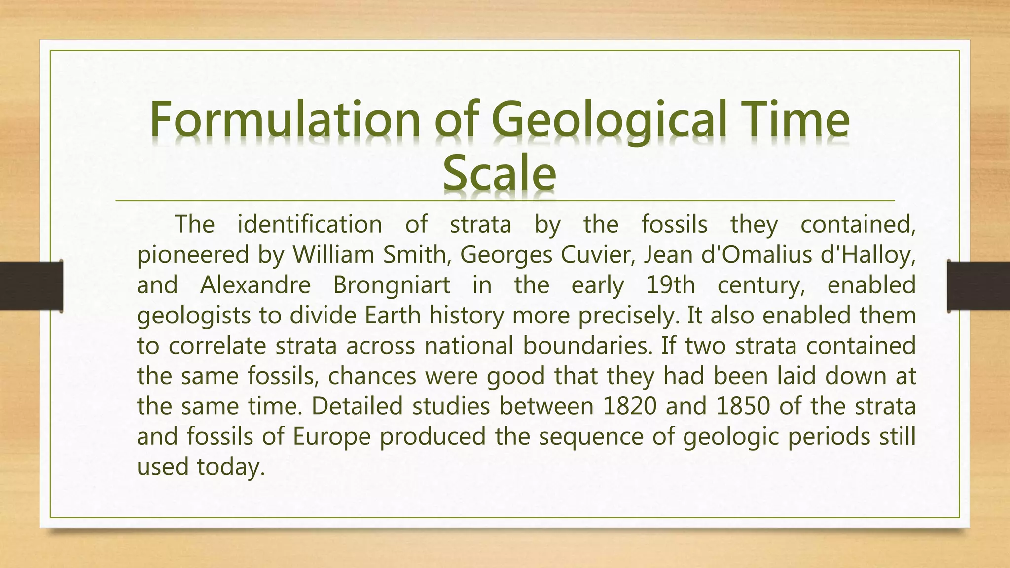 The identification of strata by the fossils they contained,
pioneered by William Smith, Georges Cuvier, Jean d'Omalius d'Halloy,
and Alexandre Brongniart in the early 19th century, enabled
geologists to divide Earth history more precisely. It also enabled them
to correlate strata across national boundaries. If two strata contained
the same fossils, chances were good that they had been laid down at
the same time. Detailed studies between 1820 and 1850 of the strata
and fossils of Europe produced the sequence of geologic periods still
used today.
Formulation of Geological Time
Scale
 