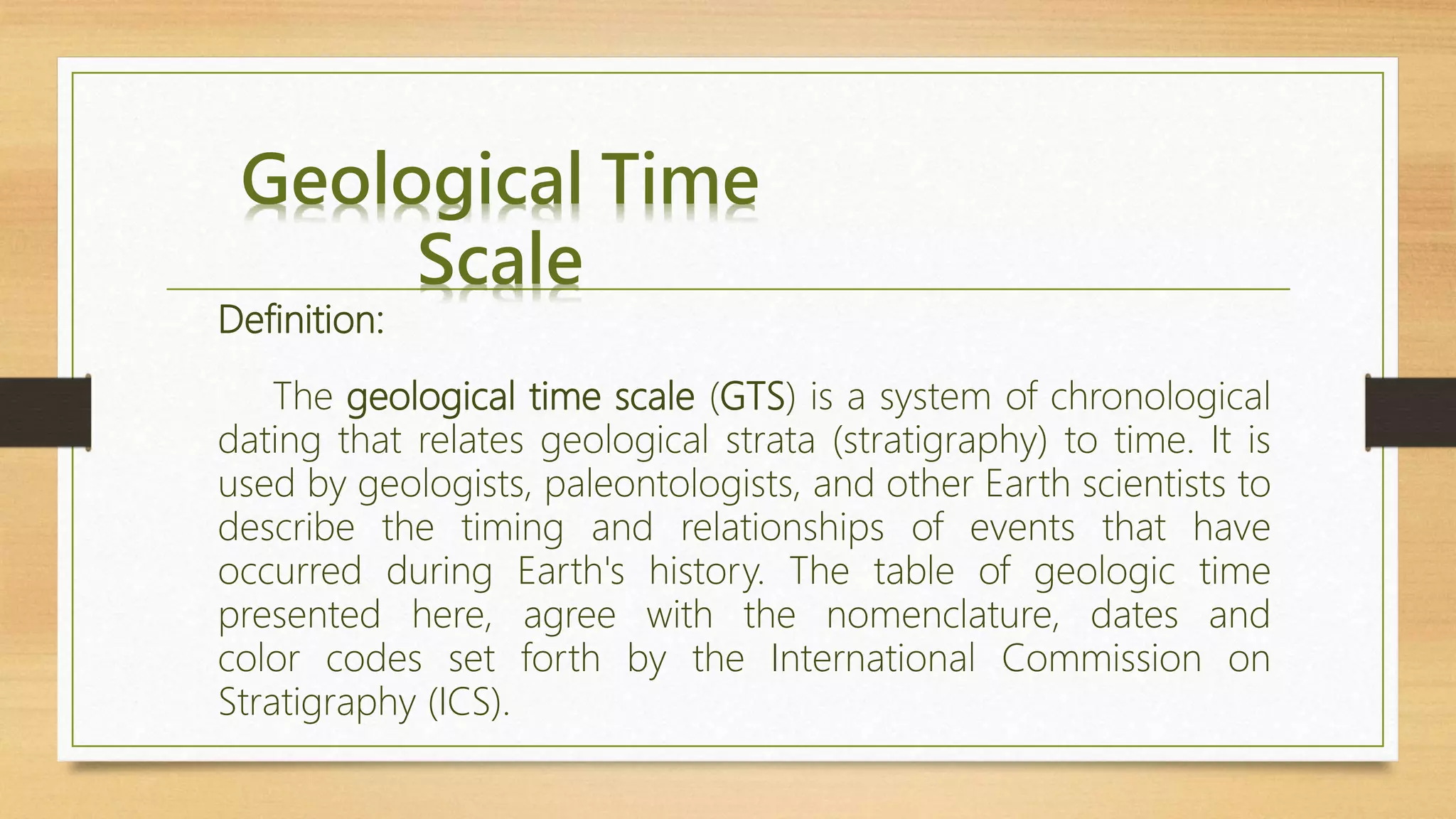 Geological Time
Scale
Definition:
The geological time scale (GTS) is a system of chronological
dating that relates geological strata (stratigraphy) to time. It is
used by geologists, paleontologists, and other Earth scientists to
describe the timing and relationships of events that have
occurred during Earth's history. The table of geologic time
presented here, agree with the nomenclature, dates and
color codes set forth by the International Commission on
Stratigraphy (ICS).
 