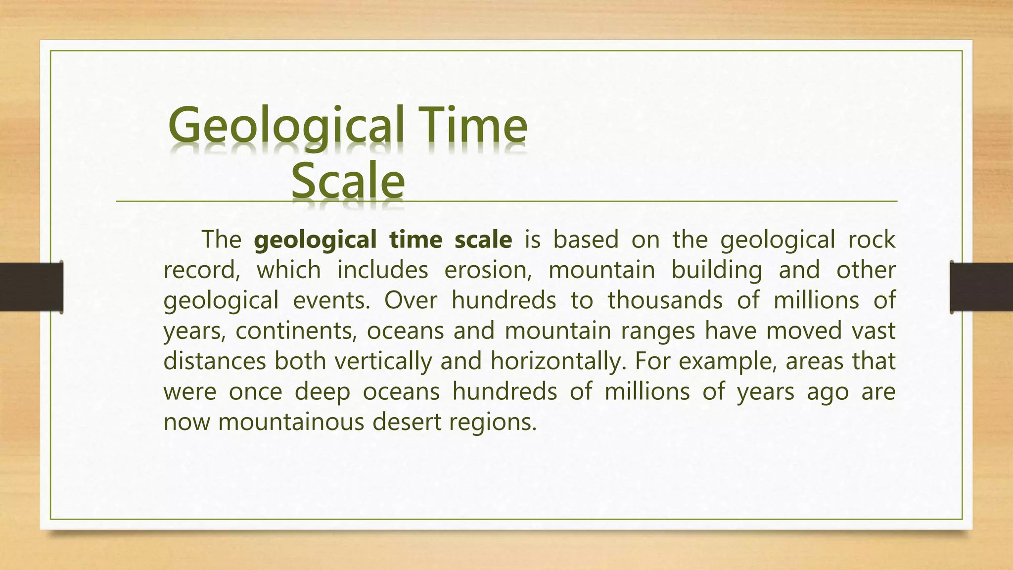 Geological Time
Scale
The geological time scale is based on the geological rock
record, which includes erosion, mountain building and other
geological events. Over hundreds to thousands of millions of
years, continents, oceans and mountain ranges have moved vast
distances both vertically and horizontally. For example, areas that
were once deep oceans hundreds of millions of years ago are
now mountainous desert regions.
 