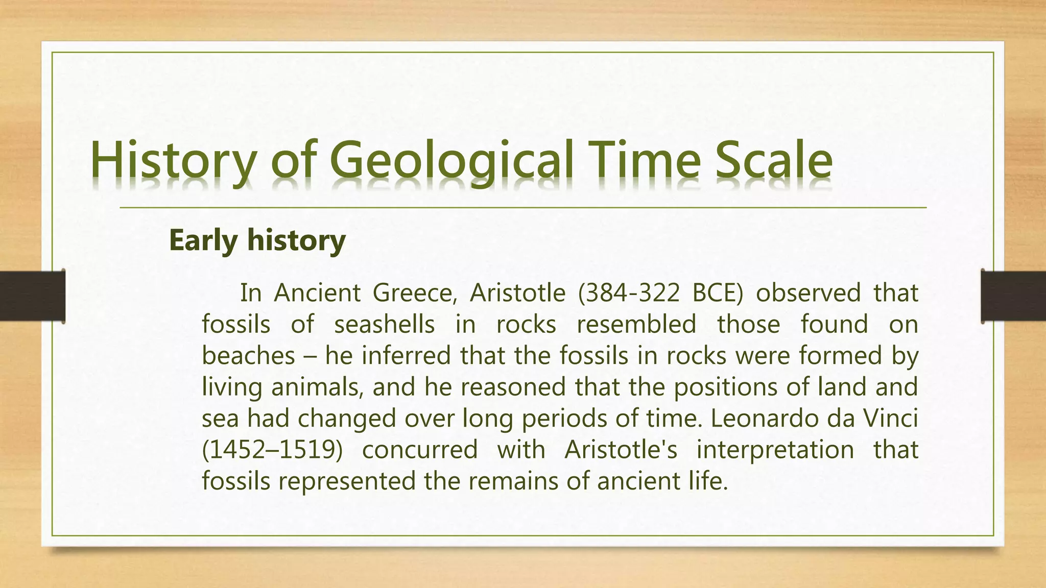 History of Geological Time Scale
In Ancient Greece, Aristotle (384-322 BCE) observed that
fossils of seashells in rocks resembled those found on
beaches – he inferred that the fossils in rocks were formed by
living animals, and he reasoned that the positions of land and
sea had changed over long periods of time. Leonardo da Vinci
(1452–1519) concurred with Aristotle's interpretation that
fossils represented the remains of ancient life.
Early history
 