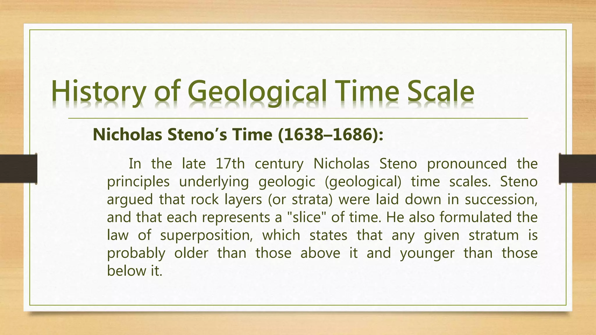 History of Geological Time Scale
In the late 17th century Nicholas Steno pronounced the
principles underlying geologic (geological) time scales. Steno
argued that rock layers (or strata) were laid down in succession,
and that each represents a "slice" of time. He also formulated the
law of superposition, which states that any given stratum is
probably older than those above it and younger than those
below it.
Nicholas Steno’s Time (1638–1686):
 