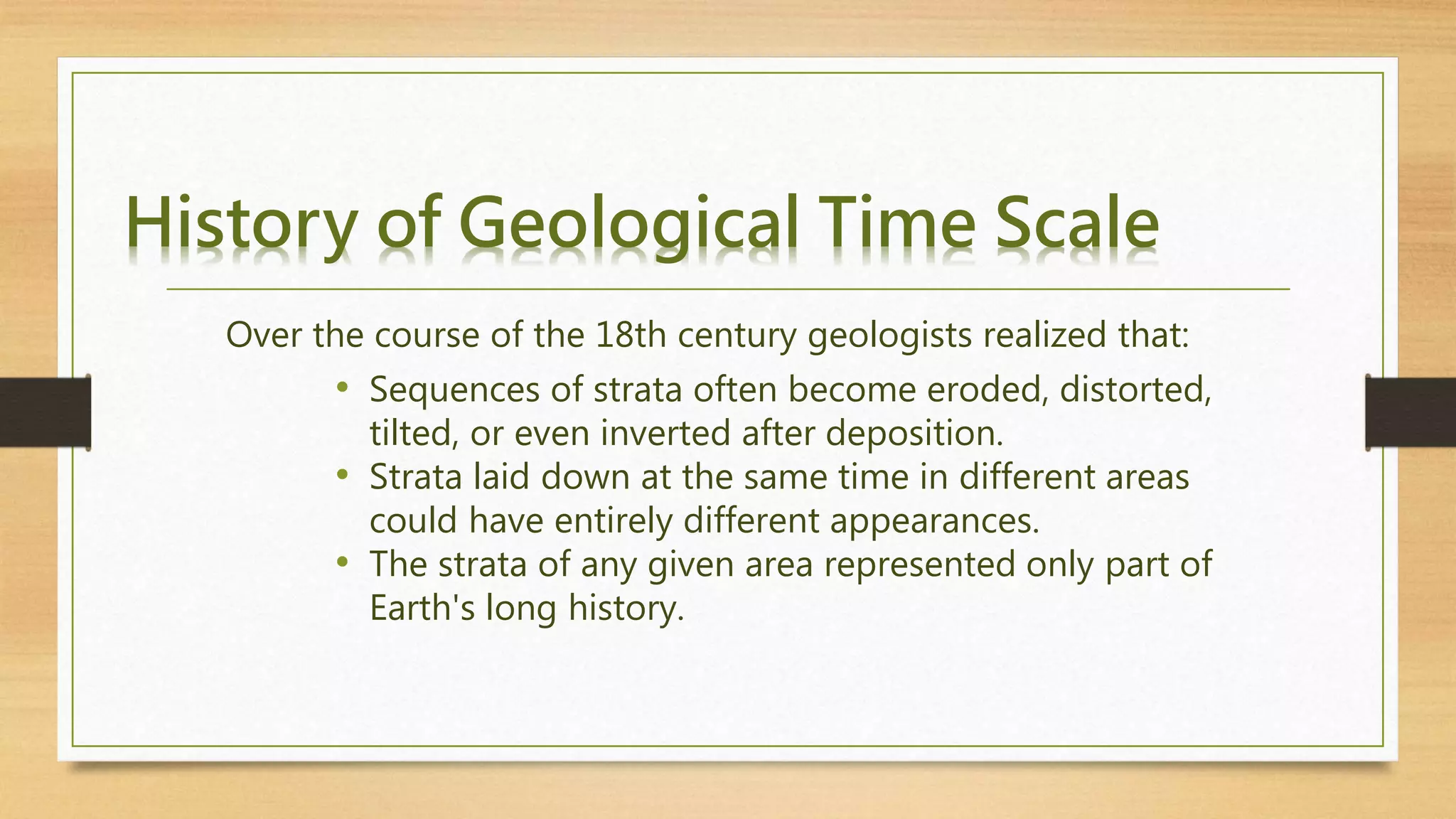 History of Geological Time Scale
Over the course of the 18th century geologists realized that:
• Sequences of strata often become eroded, distorted,
tilted, or even inverted after deposition.
• Strata laid down at the same time in different areas
could have entirely different appearances.
• The strata of any given area represented only part of
Earth's long history.
 