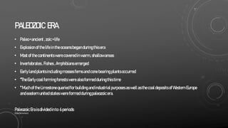 PALEOZOIC ERA
• Paleo=ancient,zoic=life
• Explosionofthelifein theoceansbeganduringthisera
• Mostof thecontinentswerecoveredinwarm,shallowareas
• Invertebrates,Fishes,Amphibiansemerged
• Earlylandplantsincludingmosses ferns andconebearingplantsoccurred
• *TheEarlycoalformingforests werealsoformedduringthistime
• *Muchof theLimestonequariedforbuildingandindustrialpurposesaswellasthecoaldepositsofWestern Europe
andeasternunitedstateswereformedduringpaleozoicera.
PaleozoicEraisdividedinto 6periods
SlideSkimmers
 