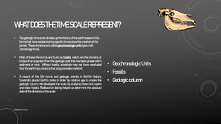 WHATDOESTHETIMESCALEREPRESENT?
• Thegeologic time scale divides up the history ofthe earth based onlife-
formsthat have existedduring specifictimes since the creation ofthe
planet. Thesedivisions are calledgeochronologicunits (geo:rock,
chronology: time).
 Most of these life-forms are found as fossils, which are the remains or
traces of an organism from the geologic past that has been preserved in
sediment or rock. Without fossils, scientists may not have concluded
that the earth has a history that longprecedesmankind.
 A record of the life forms and geologic events in Earth’s history.
Scientists placed Earth’s rocks in order by relative age to create the
geologic column. We developed the scale by studying these rock layers
and index fossils. Radioactive dating helped us determine the absolute
date ofthe divisions in the scale
• GeochronologicUnits
• Fossils
• Geologiccolumn
SlideSkimmers
 