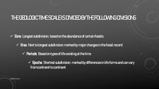 THEGEOLOGIC TIMESCALEISDIVIDEDBYTHEFOLLOWINGDIVISIONS
 Eons: Longestsubdivision; basedontheabundanceof certainfossils
 Eras: Nexttolongestsubdivision;markedbymajorchangesinthefossilrecord
 Periods: Basedontypesoflifeexistingatthetime
 Epochs: Shortestsubdivision; markedbydifferencesinlifeformsandcanvary
fromcontinenttocontinent
SlideSkimmers
 