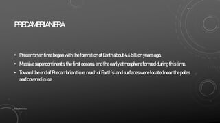 PRECAMBRIANERA
• Precambriantimebegan withtheformationofEarthabout4.6billionyearsago.
• Massivesupercontinents,thefirstoceans,andtheearlyatmosphereformedduringthistime.
• TowardtheendofPrecambriantime,muchofEarth’slandsurfaceswerelocatednearthepoles
andcoveredinice
SlideSkimmers
 