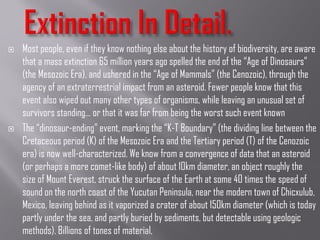  Most people, even if they know nothing else about the history of biodiversity, are aware
that a mass extinction 65 million years ago spelled the end of the “Age of Dinosaurs”
(the Mesozoic Era), and ushered in the “Age of Mammals” (the Cenozoic), through the
agency of an extraterrestrial impact from an asteroid. Fewer people know that this
event also wiped out many other types of organisms, while leaving an unusual set of
survivors standing… or that it was far from being the worst such event known
 The “dinosaur-ending” event, marking the “K-T Boundary” (the dividing line between the
Cretaceous period (K) of the Mesozoic Era and the Tertiary period (T) of the Cenozoic
era) is now well-characterized. We know from a convergence of data that an asteroid
(or perhaps a more comet-like body) of about 10km diameter, an object roughly the
size of Mount Everest, struck the surface of the Earth at some 40 times the speed of
sound on the north coast of the Yucutan Peninsula, near the modern town of Chicxulub,
Mexico, leaving behind as it vaporized a crater of about 150km diameter (which is today
partly under the sea, and partly buried by sediments, but detectable using geologic
methods). Billions of tones of material,
 