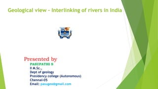Presented by
PASUPATHI S
II M.Sc.,
Dept of geology
Presidency college (Autonomous)
Chennai-05
Email: pasugeo@gmail.com
Geological view - Interlinking of rivers in India
 