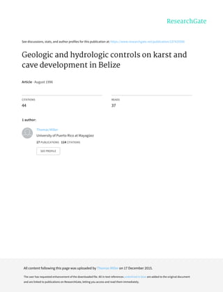 See	discussions,	stats,	and	author	profiles	for	this	publication	at:	https://www.researchgate.net/publication/237425590
Geologic	and	hydrologic	controls	on	karst	and
cave	development	in	Belize
Article	·	August	1996
CITATIONS
44
READS
37
1	author:
Thomas	Miller
University	of	Puerto	Rico	at	Mayagüez
17	PUBLICATIONS			114	CITATIONS			
SEE	PROFILE
All	content	following	this	page	was	uploaded	by	Thomas	Miller	on	17	December	2015.
The	user	has	requested	enhancement	of	the	downloaded	file.	All	in-text	references	underlined	in	blue	are	added	to	the	original	document
and	are	linked	to	publications	on	ResearchGate,	letting	you	access	and	read	them	immediately.
 
