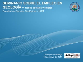 SEMINARIO SOBRE EL EMPLEO EN GEOLOGÍA –  Redes sociales y empleo Facultad de Ciencias Geológicas - UCM Enrique Pampliega 19 de mayo de 2011 
