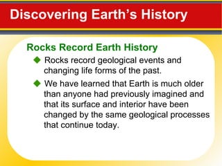 Discovering Earth’s History     Rocks record geological events and changing life forms of the past.    We have learned that Earth is much older than anyone had previously imagined and that its surface and interior have been changed by the same geological processes that continue today. Rocks Record Earth History 