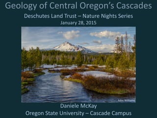 Geology of Central Oregon’s Cascades
Deschutes Land Trust – Nature Nights Series
January 28, 2015
Daniele McKay
Oregon State University – Cascade Campus
John Williams
 