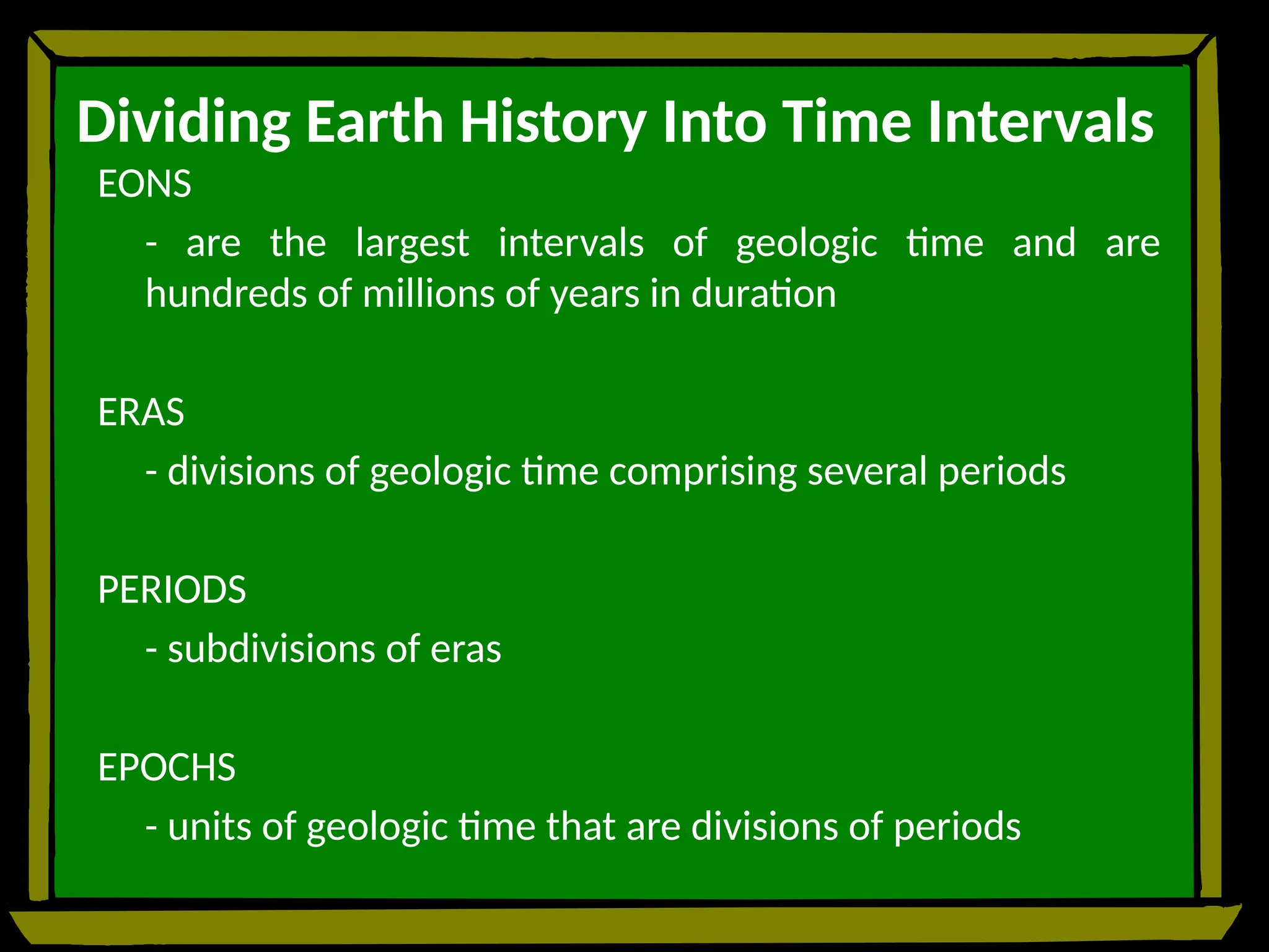 Dividing Earth History Into Time Intervals
EONS
- are the largest intervals of geologic time and are
hundreds of millions of years in duration
ERAS
- divisions of geologic time comprising several periods
PERIODS
- subdivisions of eras
EPOCHS
- units of geologic time that are divisions of periods
 