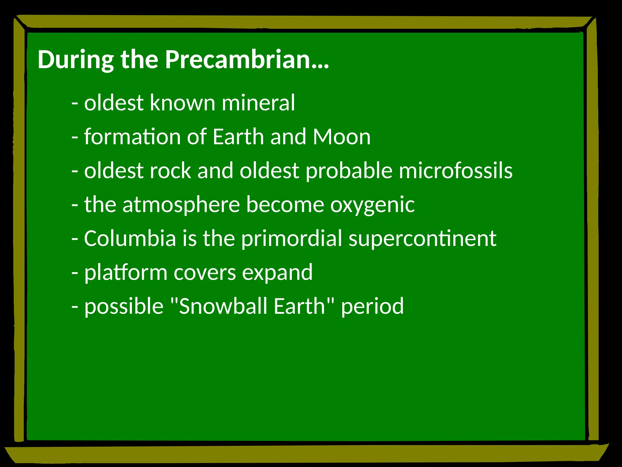 During the Precambrian…
- oldest known mineral
- formation of Earth and Moon
- oldest rock and oldest probable microfossils
- the atmosphere become oxygenic
- Columbia is the primordial supercontinent
- platform covers expand
- possible "Snowball Earth" period
 