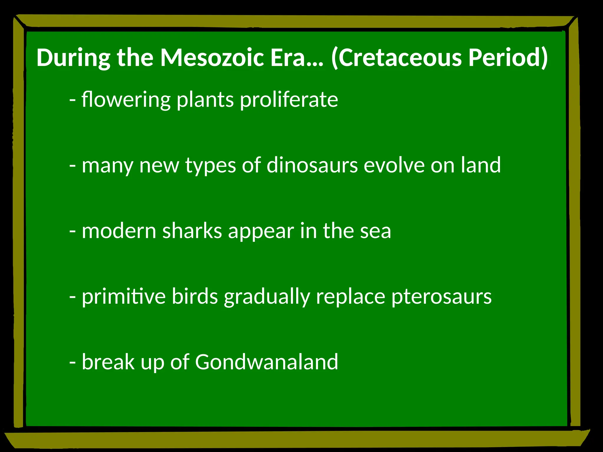 During the Mesozoic Era… (Cretaceous Period)
- flowering plants proliferate
- many new types of dinosaurs evolve on land
- modern sharks appear in the sea
- primitive birds gradually replace pterosaurs
- break up of Gondwanaland
 