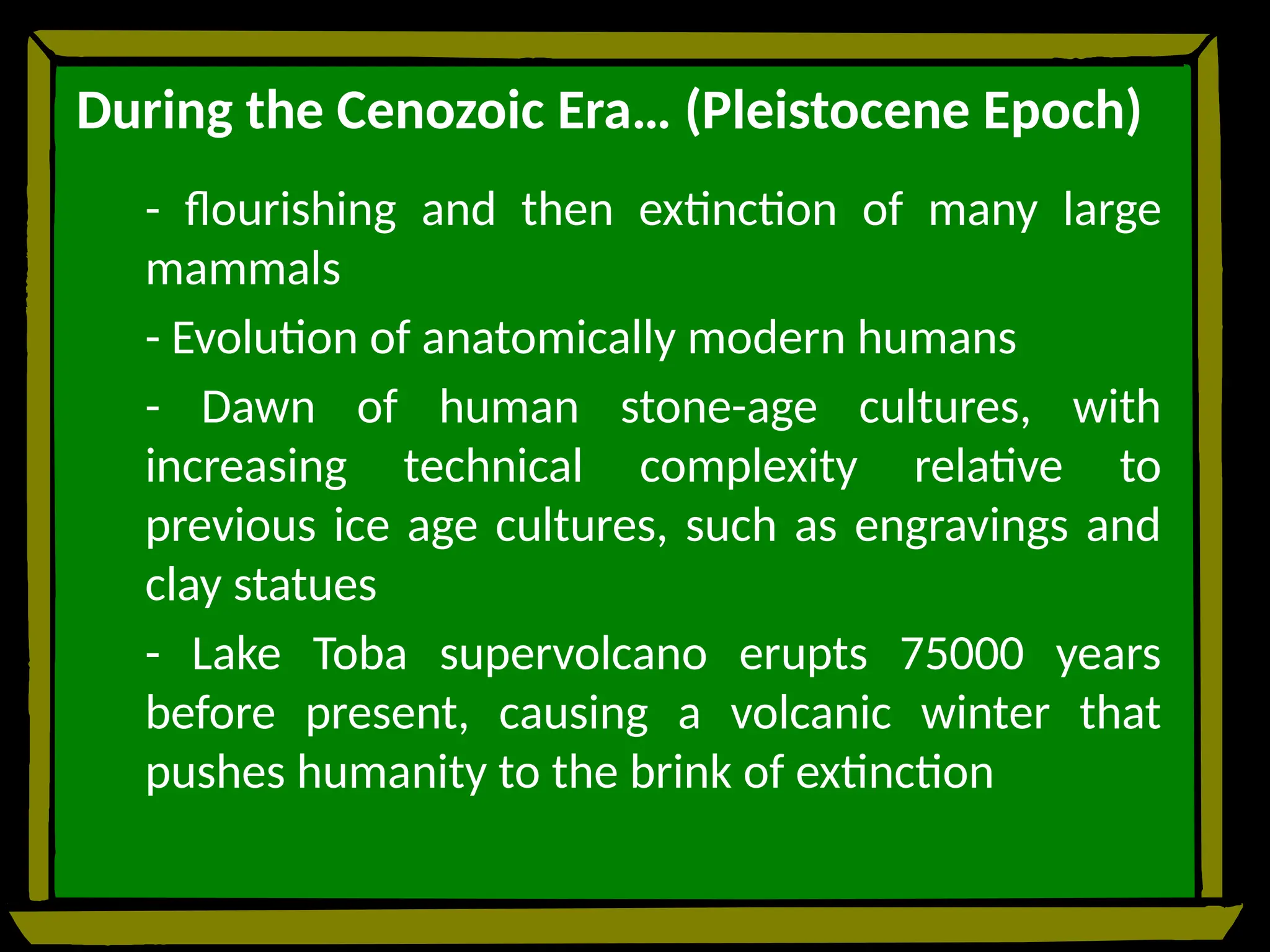 During the Cenozoic Era… (Pleistocene Epoch)
- flourishing and then extinction of many large
mammals
- Evolution of anatomically modern humans
- Dawn of human stone-age cultures, with
increasing technical complexity relative to
previous ice age cultures, such as engravings and
clay statues
- Lake Toba supervolcano erupts 75000 years
before present, causing a volcanic winter that
pushes humanity to the brink of extinction
 