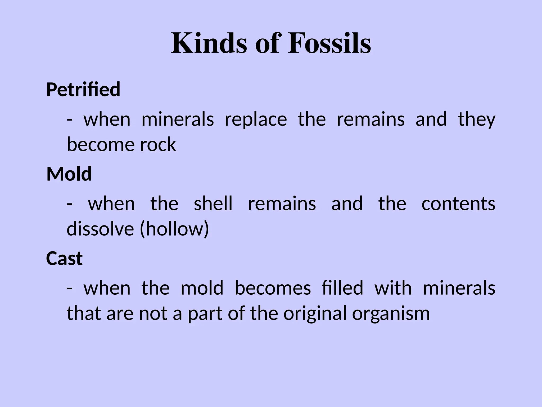 Kinds of Fossils
Petrified
- when minerals replace the remains and they
become rock
Mold
- when the shell remains and the contents
dissolve (hollow)
Cast
- when the mold becomes filled with minerals
that are not a part of the original organism
 