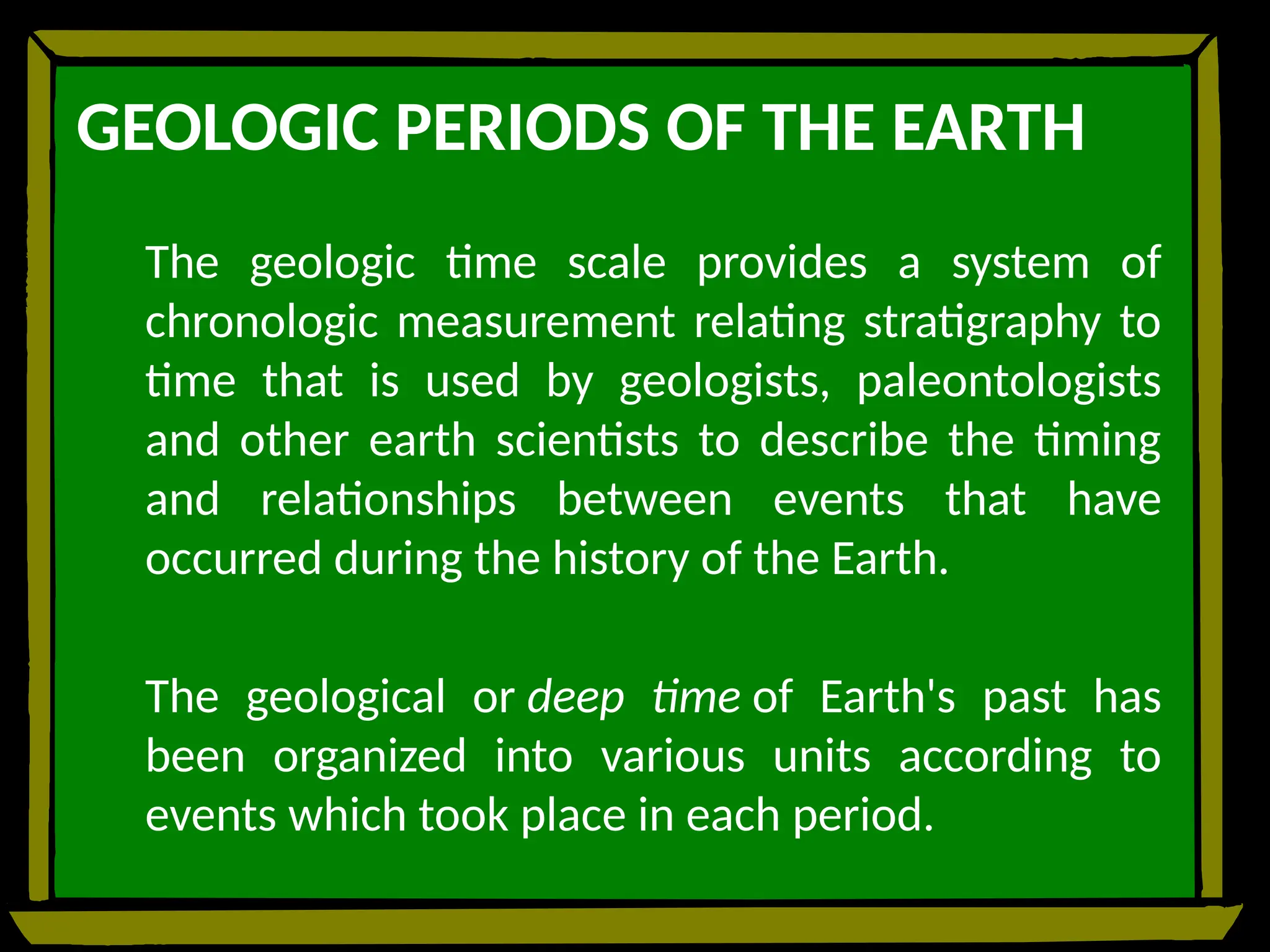 GEOLOGIC PERIODS OF THE EARTH
The geologic time scale provides a system of
chronologic measurement relating stratigraphy to
time that is used by geologists, paleontologists
and other earth scientists to describe the timing
and relationships between events that have
occurred during the history of the Earth.
The geological or deep time of Earth's past has
been organized into various units according to
events which took place in each period.
 