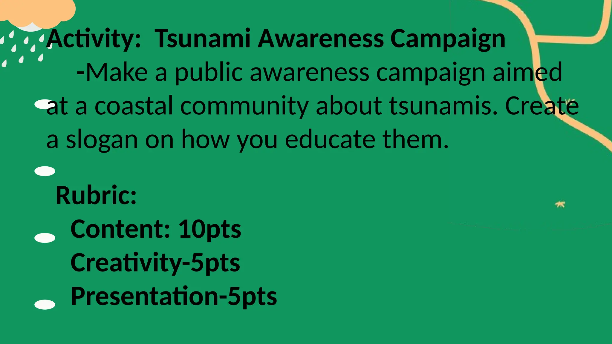 Activity: Tsunami Awareness Campaign
-Make a public awareness campaign aimed
at a coastal community about tsunamis. Create
a slogan on how you educate them.
Rubric:
Content: 10pts
Creativity-5pts
Presentation-5pts
 