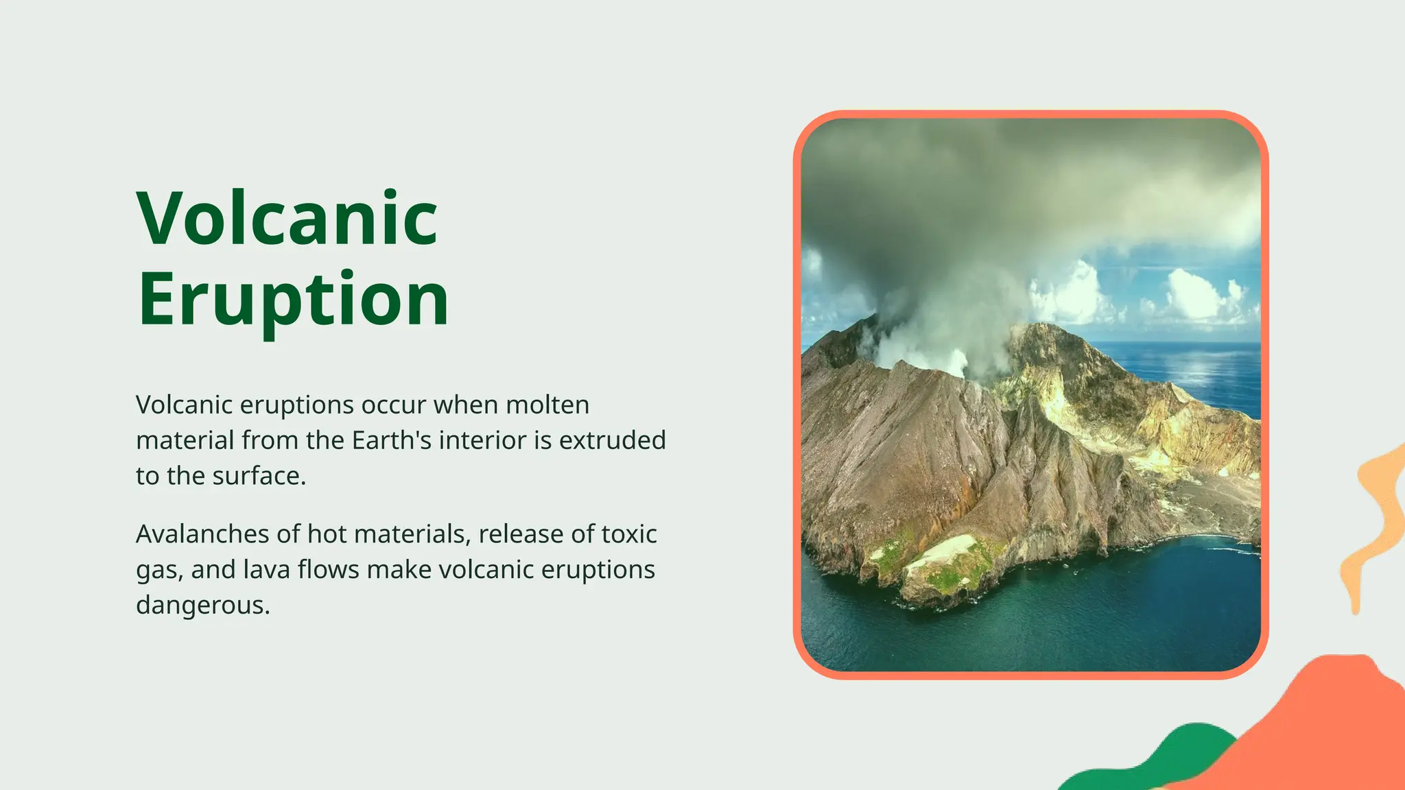 Volcanic eruptions occur when molten
material from the Earth's interior is extruded
to the surface.
Volcanic
Eruption
Avalanches of hot materials, release of toxic
gas, and lava flows make volcanic eruptions
dangerous.
 