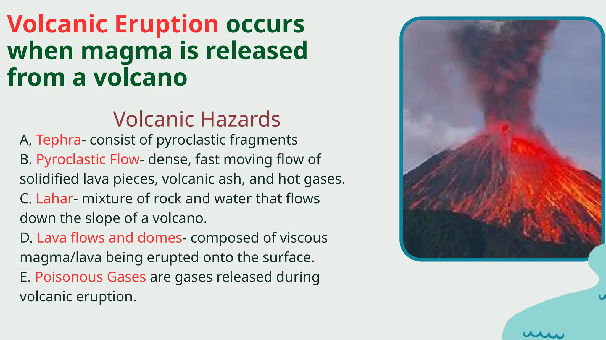 Volcanic Hazards
Volcanic Eruption occurs
when magma is released
from a volcano
A, Tephra- consist of pyroclastic fragments
B. Pyroclastic Flow- dense, fast moving flow of
solidified lava pieces, volcanic ash, and hot gases.
C. Lahar- mixture of rock and water that flows
down the slope of a volcano.
D. Lava flows and domes- composed of viscous
magma/lava being erupted onto the surface.
E. Poisonous Gases are gases released during
volcanic eruption.
 