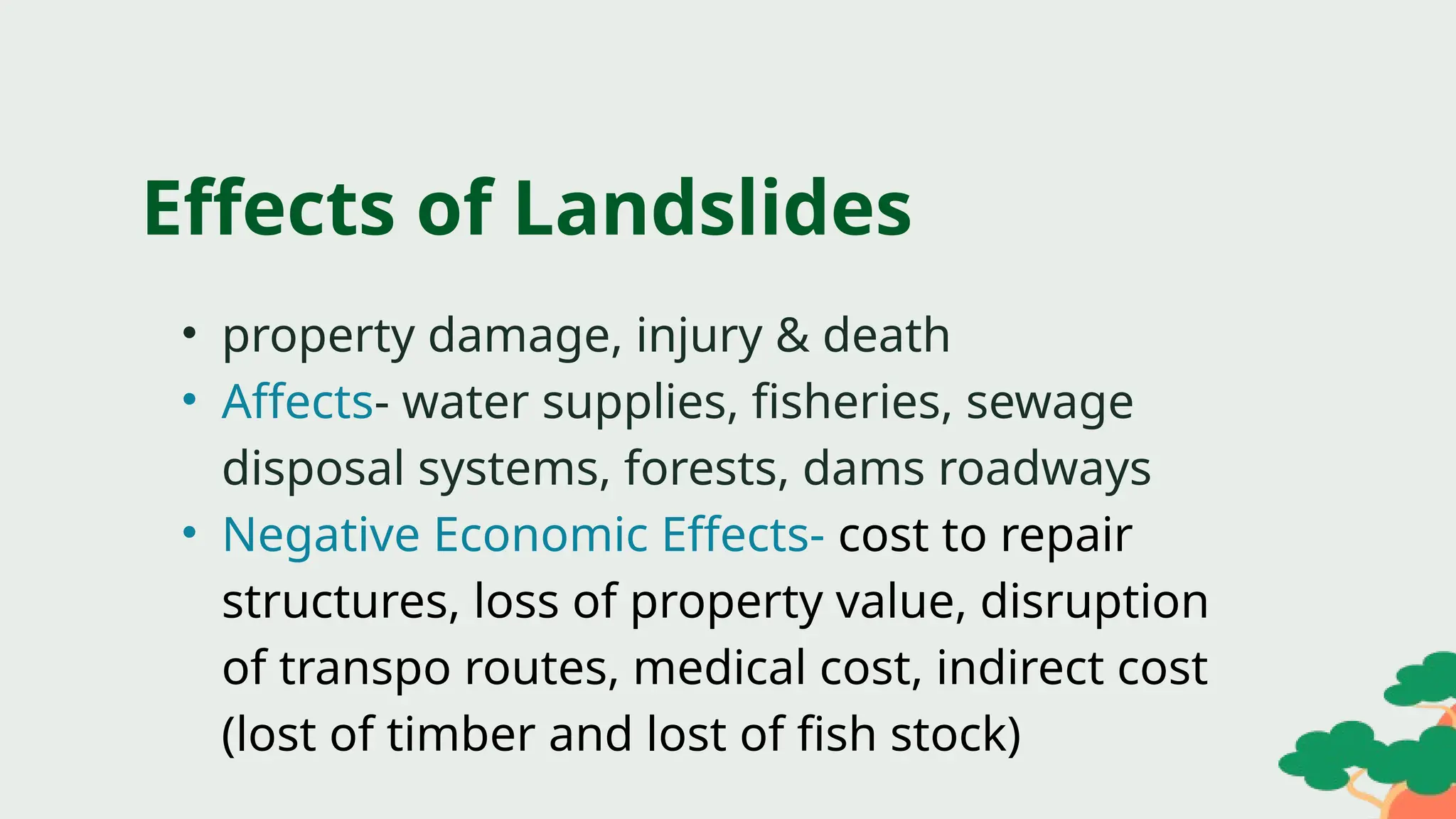 • property damage, injury & death
• Affects- water supplies, fisheries, sewage
disposal systems, forests, dams roadways
• Negative Economic Effects- cost to repair
structures, loss of property value, disruption
of transpo routes, medical cost, indirect cost
(lost of timber and lost of fish stock)
Effects of Landslides
 
