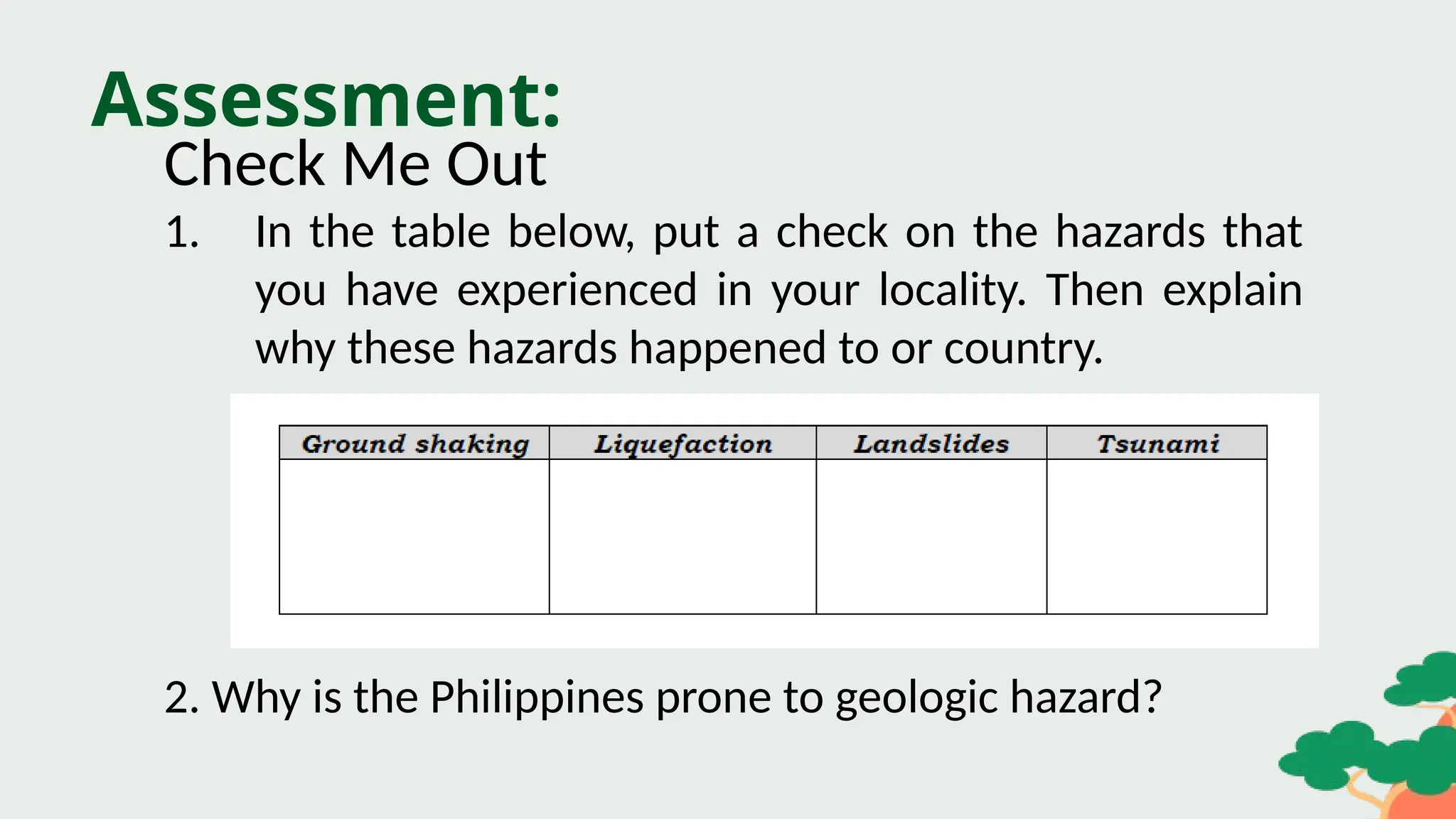 Assessment:
Check Me Out
1. In the table below, put a check on the hazards that
you have experienced in your locality. Then explain
why these hazards happened to or country.
2. Why is the Philippines prone to geologic hazard?
 