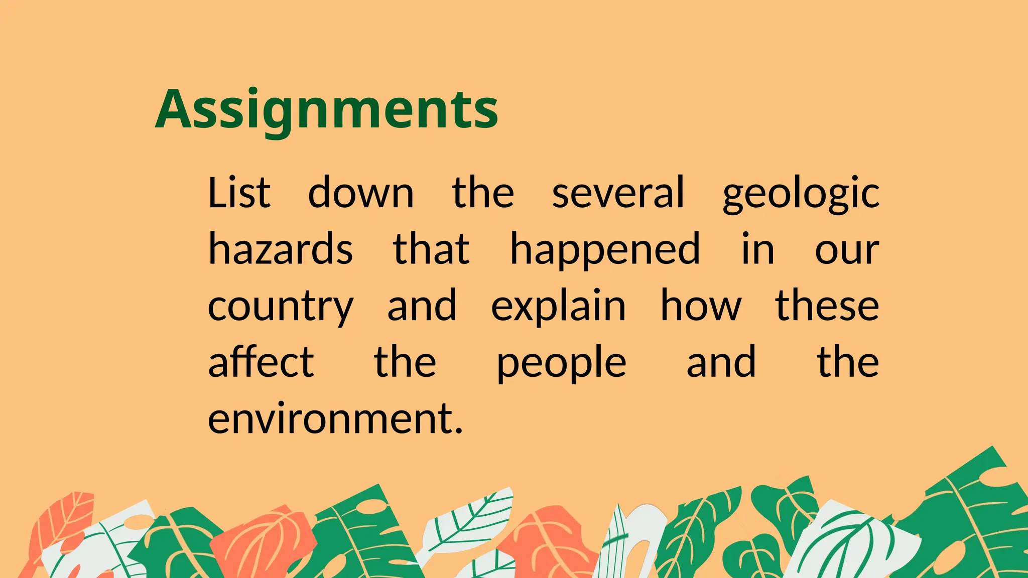 Assignments
List down the several geologic
hazards that happened in our
country and explain how these
affect the people and the
environment.
 